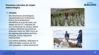 1.- Heladas:
- Son fenómenos climatológicos
caracterizados por el descenso
brusco de la temperatura
atmosférica al nivel del suelo, por
debajo de los 0°C, originada por
una combinación de vientos, altitud
y relieve. De forma recurrente se
presentan sobre los 3800 msnm en
las regiones alto andinas de Puno,
Arequipa, Cusco, Ayacucho,
Huancavelica.
- Los centros poblados, dedicados al
cultivo de papa y quinua, son los
mas expuestos a estos fenómenos.
Desastres naturales de origen
meteorológico
7
 