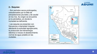 2.- Sequias:
- Son períodos secos prolongados,
caracterizados por la falta de
precipitaciones pluviales y de caudal
en los ríos. Su origen se encuentra
en la atmósfera, en donde la
humedad es deficiente.
- Las sequías se presentan con
frecuencia e intensidad irregular,
afectando la actividad agropecuaria,
la producción de hidroenergía
eléctrica e incluso el abastecimiento
normal de agua potable en las
ciudades.
8
 