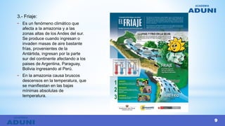 3.- Friaje:
- Es un fenómeno climático que
afecta a la amazonia y a las
zonas altas de los Andes del sur.
Se produce cuando ingresan o
invaden masas de aire bastante
frías, provenientes de la
Antártida, ingresan por la parte
sur del continente afectando a los
paises de Argentina, Paraguay,
Bolivia ingresando al Perú.
- En la amazonia causa bruscos
descensos en la temperatura, que
se manifiestan en las bajas
mínimas absolutas de
temperatura.
9
 