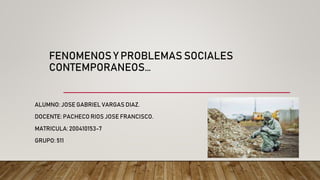 FENOMENOS Y PROBLEMAS SOCIALES
CONTEMPORANEOS…
ALUMNO: JOSE GABRIEL VARGAS DIAZ.
DOCENTE: PACHECO RIOS JOSE FRANCISCO.
MATRICULA: 200410153-7
GRUPO: 511
 