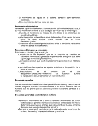 El movimiento de aguas en el océano, conocido como corrientes
oceánicas.
Otros movimientos del mar como las olas.
Fenómenos atmosféricos
Que tienen lugar en la atmósfera. Son estudiados por la meteorología y que, a
su vez, determinan el clima, el cual es objeto de estudio de la climatología.
El viento, el movimiento de masas de aire debido a las diferencias de
presión atmosférica.
La lluvia consiste en la caída de agua de las nubes. Esta cae en forma de
gotas de agua aunque puede también caer en forma
de nieve o granizo.
El rayo que es una descarga electrostática entre la atmósfera y el suelo o
entre dos zonas de la atmósfera.
Fenómenos biológicos y ecológicos
Estudiados por la biología y la ecología.
La evolución de las especies, que es el conjunto de cambios en
caracteres fenotípicos y genéticos de poblaciones biológicas que tiene
lugar luego de muchas generaciones.
La migración animal, que es el desplazamiento periódico de un hábitat a
otro.
La extinción de las especies, en épocas anteriores a la aparición de la
especie humana.
La fecundación, es el proceso por el cual
dos gametos (masculino y femenino) se fusionan durante
la reproducción sexual para crear un nuevo individuo.
Desastres naturales
Son los mismos fenómenos naturales que ocasionan daños y destrucción de
diversa magnitud sumado fundamentalmente a la acción indirecta del ser
humano, que no prevé que sus acciones pueden ocasionarle pérdidas a sí
mismo.
Desastres generados en el interior de la Tierra
Terremoto: movimiento de la corteza terrestre (movimiento de placas
tectónicas) que genera deformaciones intensas en las rocas del interior
de la Tierra, acumulando energía que súbitamente es liberada en forma
de ondas que sacuden la superficie terrestre.
Tsunami (o maremoto): movimiento de la corteza terrestre en el fondo del
océano, formando y propagando olas de gran altura.
 