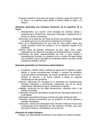 Erupción volcánica: es el paso del magma, cenizas y gases del interior de
la Tierra a la superficie pasa desde el interior hasta el cráter y el
exterior.
Desastres generados por procesos dinámicos de la superficie de la
Tierra.
 Deslizamiento: que ocurren como resultado de cambios súbitos o
graduales de la composición, estructura, hidrología o vegetación de un
terreno en declive o pendiente.
Derrumbe: es la caída de una franja de terreno que pierde su estabilidad
o la destrucción de una estructura construida por el hombre.
Alud: es el desplazamiento de una capa de nieve ladera abajo, que
puede incorporar parte del sustrato y de la cobertera vegetal de la
pendiente.
Aluvión: flujos de grandes volúmenes de lodo, agua, hielo, rocas,
originados por la ruptura de una laguna o deslizamiento de un nevado.
Corrimiento de tierra: desprendimiento de lodo y rocas debido a
precipitaciones pluviales, se presenta como un golpe de agua lodosa
que se desliza a gran velocidad por quebradas secas y de poco caudal
arrastrando piedras y troncos.
Desastres generados por fenómenos meteorológicos.
 Inundación: invasión lenta o violenta de aguas de río, lagunas o lagos,
debido a fuertes precipitaciones fluviales o rupturas de embalses,
causando daños considerables. Se pueden presentar en forma lenta o
gradual en llanuras y de forma violenta o súbita en regiones
montañosas de alta pendiente.
Sequías: deficiencia de humedad en la atmósfera por precipitaciones
pluviales irregulares o insuficientes, inadecuado uso de las aguas
subterráneas, depósitos de agua o sistemas de irrigación.
Heladas: producida por las bajas temperaturas, causando daño a las
plantas y animales.
Tormentas: fenómeno atmosférico producido por descargas eléctricas en
la atmósfera.
Granizada: precipitación de agua en forma de gotas sólidas de hielo.
Tornados: vientos huracanados que se producen en forma giratoria a
grandes velocidades.
Huracanes: vientos que sobrepasan más 145 mph (millas por hora) como
consecuencia de la interacción del aire caliente y húmedo, que viene
del océano Pacífico o del Atlántico, con el aire frío.
Desastres de origen biológico
Plagas: son calamidades producidas en los cultivos por ciertos animales.
 