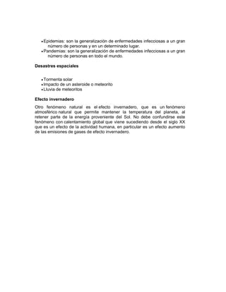 Epidemias: son la generalización de enfermedades infecciosas a un gran
número de personas y en un determinado lugar.
Pandemias: son la generalización de enfermedades infecciosas a un gran
número de personas en todo el mundo.
Desastres espaciales
Tormenta solar
Impacto de un asteroide o meteorito
Lluvia de meteoritos
Efecto invernadero
Otro fenómeno natural es el efecto invernadero, que es un fenómeno
atmosférico natural que permite mantener la temperatura del planeta, al
retener parte de la energía proveniente del Sol. No debe confundirse este
fenómeno con calentamiento global que viene sucediendo desde el siglo XX
que es un efecto de la actividad humana, en particular es un efecto aumento
de las emisiones de gases de efecto invernadero.
 