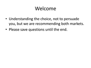 Welcome
• Understanding the choice, not to persuade
  you, but we are recommending both markets.
• Please save questions until the end.
 