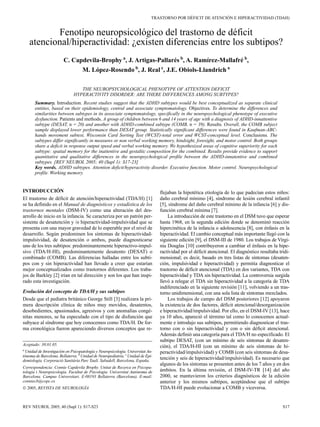 TRASTORNO POR DÉFICIT DE ATENCIÓN E HIPERACTIVIDAD (TDAH)


           Fenotipo neuropsicológico del trastorno de déficit
    atencional/hiperactividad: ¿existen diferencias entre los subtipos?
                        C. Capdevila-Brophy a, J. Artigas-Pallarés b, A. Ramírez-Mallafré b,
                              M. López-Rosendo b, J. Real c, J.E. Obiols-Llandrich a

                                 THE NEUROPSYCHOLOGICAL PHENOTYPE OF ATTENTION DEFICIT
                              HYPERACTIVITY DISORDER: ARE THERE DIFFERENCES AMONG SUBTYPES?
       Summary. Introduction. Recent studies suggest that the ADHD subtypes would be best conceptualized as separate clinical
       entities, based on their epidemiology, central and associate symptomatology. Objectives. To determine the differences and
       similarities between subtypes in its associate symptomatology, specifically in the neuropsychological phenotype of executive
       dysfunction. Patients and methods. A group of children between 6 and 14 years of age with a diagnosis of ADHD-innattentive
       subtype (DESAT, n = 20) and another with ADHD-combined subtype (COMB, n = 39). Results. Overall, the COMB subject
       sample displayed lower performance than DESAT group. Statistically significant differences were found in Kaufman-ABC-
       hands movement subtest, Wisconsin Card Sorting Test (WCST)-total error and WCST-conceptual level. Conclusions. The
       subtypes differ significantly in measures or non verbal working memory, hindsight, foresight, and motor control. Both groups
       share a deficit in response output speed and verbal working memory. We hypothesized areas of cognitive superiority for each
       subtype: spatial memory for the inattentive and gestaltic composition for the combined. Results provide evidence to support
       quantitative and qualitative differences in the neuropsychological profile between the ADHD-innatentive and combined
       subtypes. [REV NEUROL 2005; 40 (Supl 1): S17-23]
       Key words. ADHD subtypes. Attention deficit/hyperactivity disorder. Executive function. Motor control. Neuropsychological
       profile. Working memory.


INTRODUCCIÓN                                                                    flejaban la hipotética etiología de lo que padecían estos niños:
El trastorno de déficit de atención/hiperactividad (TDA/H) [1]                  daño cerebral mínimo [4], síndrome de lesión cerebral infantil
se ha definido en el Manual de diagnósticos y estadística de los                [5], síndrome del daño cerebral mínimo de la infancia [6] y dis-
trastornos mentales (DSM-IV) como una alteración del des-                       función cerebral mínima [7].
arrollo de inicio en la infancia. Se caracteriza por un patrón per-                 La introducción de este trastorno en el DSM tuvo que esperar
sistente de desatención y /o hiperactividad-impulsividad que se                 hasta 1968, en la segunda edición donde se denominó reacción
presenta con una mayor gravedad de lo esperable por el nivel de                 hipercinética de la infancia o adolescencia [8], con énfasis en la
desarrollo. Según predominen los síntomas de hiperactividad-                    hiperactividad. El cambio conceptual más importante llegó con la
impulsividad, de desatención o ambos, puede diagnosticarse                      siguiente edición [9], el DSM-III de 1980. Los trabajos de Virgi-
uno de los tres subtipos: predominantemente hiperactivo-impul-                  nia Douglas [10] contribuyeron a cambiar el énfasis en la hipe-
sivo (TDA/H-HI), predominantemente desatento (DESAT) o                          ractividad por el déficit atencional. El diagnóstico resultaba tridi-
combinado (COMB). Las diferencias halladas entre los subti-                     mensional; es decir, basado en tres listas de síntomas (desaten-
pos con y sin hiperactividad han llevado a creer que estarían                   ción, impulsividad e hiperactividad) y permitía diagnosticar el
mejor conceptualizados como trastornos diferentes. Los traba-                   trastorno de déficit atencional (TDA) en dos variantes, TDA con
jos de Barkley [2] irían en tal dirección y son los que han inspi-              hiperactividad y TDA sin hiperactividad. La controversia surgida
rado esta investigación.                                                        llevó a relegar el TDA sin hiperactividad a la categoría de TDA
                                                                                indiferenciado en la siguiente revisión [11], volviendo a un tras-
Evolución del concepto de TDA/H y sus subtipos                                  torno unidimensional, con una sola lista de síntomas mezclados.
Desde que el pediatra británico George Still [3] realizara la pri-                  Los trabajos de campo del DSM posteriores [12] apoyaron
mera descripción clínica de niños muy movidos, desatentos,                      la existencia de dos factores, déficit atencional/desorganización
desobedientes, apasionados, agresivos y con anomalías congé-                    e hiperactividad/impulsividad. Por ello, en el DSM-IV [13], hace
nitas menores, se ha especulado con el tipo de disfunción que                   ya 10 años, apareció el término tal como lo conocemos actual-
subyace al síndrome que hoy conocemos como TDA/H. De for-                       mente e introdujo sus subtipos, permitiendo diagnosticar el tras-
ma cronológica fueron apareciendo diversos conceptos que re-                    torno con o sin hiperactividad y con o sin déficit atencional.
                                                                                Además definió una categoría para el TDA/H no especificado. El
                                                                                subtipo DESAT, (con un mínimo de seis síntomas de desaten-
Aceptado: 30.01.05.                                                             ción), el TDA/H-HI (con un mínimo de seis síntomas de hi-
a
 Unidad de Investigación en Psicopatología y Neuropsicología. Universitat Au-   peractividad/impulsividad) y COMB (con seis síntomas de desa-
tònoma de Barcelona. Bellaterra. b Unidad de Neuropediatría. c Unidad de Epi-
demiología. Corporació Sanitària Parc Taulí. Sabadell, Barcelona, España.
                                                                                tención y seis de hiperactividad/impulsividad). Es necesario que
                                                                                algunos de los síntomas se presenten antes de los 7 años y en dos
Correspondencia: Connie Capdevila Brophy. Unitat de Recerca en Psicopa-
tologia i Neuropsicologia. Facultat de Psicologia. Universitat Autònoma de      ámbitos. En la última revisión, el DSM-IV-TR [14] del año
Barcelona. Campus Universitari. E-08193 Bellaterra (Barcelona). E-mail:         2000, se mantuvieron los criterios diagnósticos de la edición
conniecb@copc.es                                                                anterior y los mismos subtipos, aceptándose que el subtipo
© 2005, REVISTA DE NEUROLOGÍA                                                   TDA/H-HI puede evolucionar a COMB y viceversa.


REV NEUROL 2005; 40 (Supl 1): S17-S23                                                                                                            S17
 