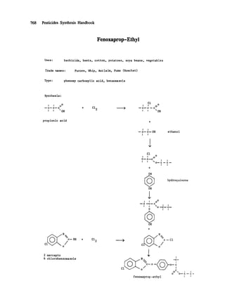 768 Pesticides Synthesis Handbook
Fenoxaprop-Ethyl
Uses: herbicide, beets, cotton, potatoes, soya beans, vegetables
Trade names: Furore. Whip. Acclaim. Puma (Hoechst)
Type: phenoxy carboxylic acid. benzoxazole
Synthes is :
C1 i.o
I I 0 I I C '~"
--c--c--c + Cl 2 ,~ --c--c --
I I "OH I ~ " OH
propionic acid +
c-- SH
c /0
2 mercapto
6 chlorobenzoxazole
+ Cl 2
I I
--c--c--OH
I I
e thano I
Cl
0
I I 11
C-'- C'---C
! I
O--C---C--
I t
4-
OH
OH
t /i~
--- --'C--- C
0
OH
hydroquinone
I I
0 "--C-- C--
I I
> c--Cl
c /0
I
o
/c-o - o-~
C1
0 O--C--- c-
fenoxaprop -ethyl I i
 