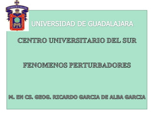 UNIVERSIDAD DE GUADALAJARACENTRO UNIVERSITARIO DEL SURFENOMENOS PERTURBADORESM. EN CS. GEOG. RICARDO GARCIA DE ALBA GARCIA 