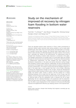 Study on the mechanism of
improved oil recovery by nitrogen
foam ﬂooding in bottom water
reservoirs
Yizhi Wu1†
, Yu Zhang2,3†
, Jian Wang1
, Yongda Ma1
, Zhichao Song1
,
Xianghui Zeng4
and Aiqng Cao2,3
*
1
Exploration and Development Research Institute of Shengli Oilﬁeld Company, Dongying, China, 2
Key
Laboratory of Unconventional Oil & Gas Development, China University of Petroleum (East China),
Ministry of Education, Qingdao, China, 3
School of Petroleum Engineering, China University of Petroleum
(East China), Qingdao, China, 4
South China Sea East Petroleum Research Institute CNOOC (China) Co.
LTD, Shenzhen, China
There are abundant bottom water reservoirs in China. Unlike conventional oil
reservoirs, bottom water reservoirs have various problems, such as early water
breakthrough, short water-free oil recovery period, and rapid water cut increase.
For example, during water ﬂooding, the injected water easily breaks into the
bottom water and does not effectively displace the upper crude oil. The recovery
rate is generally low. Based on this phenomenon, an experimental study of
nitrogen foam ﬂooding in bottom water reservoirs is conducted in this paper.
The seepage characteristics of nitrogen foam in oil and water layers are studied
through one-dimensional core tube experiments. Through two-dimensional plate
oil displacement experiments, we have revealed the ﬂuid migration and
distribution characteristics in the plane and vertical directions during nitrogen
foam ﬂooding in bottom water reservoirs; additionally, we have summarized the
mechanisms of nitrogen foam in bottom water reservoirs involved in improving oil
recovery characteristics. The research results show that the seepage resistance of
foam in the water layer is much greater than that in the oil layer, effectively
increasing the displacement strength of the oil layer. During the development
stage of bottom water ﬂooding in bottom water reservoirs, the water cut increases
rapidly, the bottom water coning is obvious, and the residual oil is mainly
distributed between the oil wells and the upper part of the oil layer near the
wellbore. During nitrogen foam ﬂooding, the foam enters the water layer to form
an effective plug so that the subsequent foam is diverted into the oil layer;
additionally, the oil is displaced laterally to the production well for production.
When the foam enters the oil layer, it defoams and ﬂoats to form a secondary gas
cap; this effect causes displacement of the residual oil at the top and effectively
improves the displacement efﬁciency by weeping volume of the injected ﬂuid”
KEYWORDS
bottom water reservoirs, nitrogen foam ﬂooding, ﬂuid migration, secondary gas cap,
improved oil recovery
OPEN ACCESS
EDITED BY
Jinlong Liu,
Zhejiang University, China
REVIEWED BY
Huachao Yang,
Zhejiang University, China
Yu Zhang,
Zhejiang University City College, China
Junqing Zhu,
ExxonMobil Research and Engineering,
United States
*CORRESPONDENCE
Aiqng Cao,
caq0000@163.com
†
These authors have contributed equally
to this work and share ﬁrst authorship
SPECIALTY SECTION
This article was submitted to Advanced
Clean Fuel Technologies,
a section of the journal
Frontiers in Energy Research
RECEIVED 10 December 2022
ACCEPTED 08 February 2023
PUBLISHED 01 March 2023
CITATION
Wu Y, Zhang Y, Wang J, Ma Y, Song Z,
Zeng X and Cao A (2023), Study on the
mechanism of improved oil recovery by
nitrogen foam ﬂooding in bottom
water reservoirs.
Front. Energy Res. 11:1120635.
doi: 10.3389/fenrg.2023.1120635
COPYRIGHT
© 2023 Wu, Zhang, Wang, Ma, Song,
Zeng and Cao. This is an open-access
article distributed under the terms of the
Creative Commons Attribution License
(CC BY). The use, distribution or
reproduction in other forums is
permitted, provided the original author(s)
and the copyright owner(s) are credited
and that the original publication in this
journal is cited, in accordance with
accepted academic practice. No use,
distribution or reproduction is permitted
which does not comply with these terms.
Frontiers in Energy Research frontiersin.org
01
TYPE Original Research
PUBLISHED 01 March 2023
DOI 10.3389/fenrg.2023.1120635
 