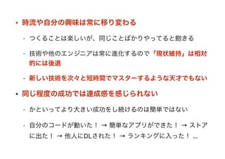 • 時流や自分の興味は常に移り変わる
- つくることは楽しいが、同じことばかりやってると飽きる
- 技術や他のエンジニアは常に進化するので「現状維持」は相対
的には後退
- 新しい技術を次々と短時間でマスターするような天才でもない
• 同じ程度の成功では達成感を感じられない
- かといってより大きい成功をし続けるのは簡単ではない
- 自分のコードが動いた！ → 簡単なアプリができた！ → ストア
に出た！ → 他人にDLされた！ → ランキングに入った！ …
 
