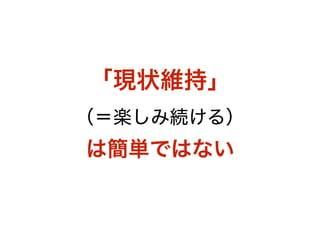 「現状維持」 
（＝楽しみ続ける） 
は簡単ではない
 