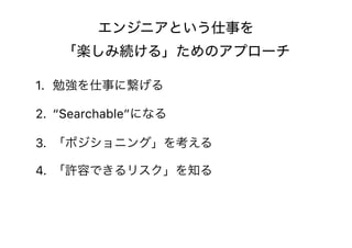 エンジニアという仕事を 
「楽しみ続ける」ためのアプローチ
1. 勉強を仕事に繋げる
2. “Searchable”になる
3. 「ポジショニング」を考える
4. 「許容できるリスク」を知る
 
