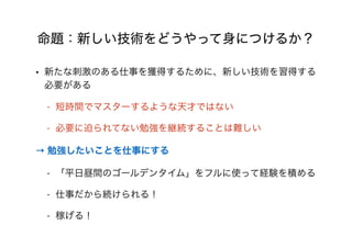 命題：新しい技術をどうやって身につけるか？
• 新たな刺激のある仕事を獲得するために、新しい技術を習得する
必要がある
- 短時間でマスターするような天才ではない
- 必要に迫られてない勉強を継続することは難しい
→ 勉強したいことを仕事にする
- 「平日昼間のゴールデンタイム」をフルに使って経験を積める
- 仕事だから続けられる！
- 稼げる！
 