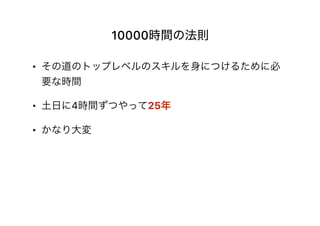 10000時間の法則
• その道のトップレベルのスキルを身につけるために必
要な時間
• 土日に4時間ずつやって25年
• かなり大変
 