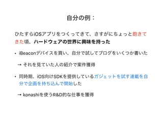 自分の例：
ひたすらiOSアプリをつくってきて、さすがにちょっと飽きて
きた頃、ハードウェアの世界に興味を持った
• iBeaconデバイスを買い、自分で試してブログをいくつか書いた
→ それを見ていた人の紹介で案件獲得
• 同時期、iOS向けSDKを提供しているガジェットを試す連載を自
分で企画を持ち込んで開始した
→ konashiを使うR&D的な仕事を獲得
 