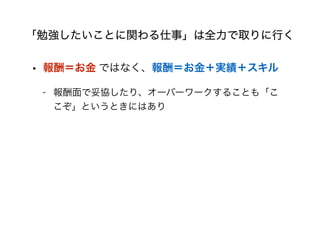 「勉強したいことに関わる仕事」は全力で取りに行く
• 報酬＝お金 ではなく、報酬＝お金＋実績＋スキル
- 報酬面で妥協したり、オーバーワークすることも「こ
こぞ」というときにはあり
 