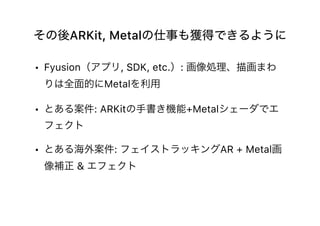 その後ARKit, Metalの仕事も獲得できるように
• Fyusion（アプリ, SDK, etc.）: 画像処理、描画まわ
りは全面的にMetalを利用
• とある案件: ARKitの手書き機能+Metalシェーダでエ
フェクト
• とある海外案件: フェイストラッキングAR + Metal画
像補正 & エフェクト
 