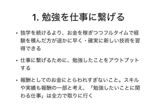 1. 勉強を仕事に繋げる
• 独学を続けるより、お金を稼ぎつつフルタイムで経
験を積んだ方が遥かに早く・確実に新しい技術を習
得できる
• 仕事に繋げるために、勉強したことをアウトプット
する
• 報酬としてのお金にとらわれすぎないこと。スキル
や実績も報酬の一部と考え、「勉強したいことに関
わる仕事」は全力で取りに行く
 