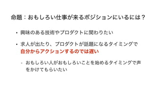 命題：おもしろい仕事が来るポジションにいるには？
• 興味のある技術やプロダクトに関わりたい
• 求人が出たり、プロダクトが話題になるタイミングで
自分からアクションするのでは遅い
- おもしろい人がおもしろいことを始めるタイミングで声
をかけてもらいたい
 