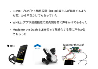 • BONX: プロダクト構想段階（CEO宮坂さんが起業するより
も前）から声をかけてもらっていた
• WHILL: アプリ連携機能の開発開始前に声をかけてもらった
• Music for the Deaf: BLEを使って無線化する際に声をかけ
てもらった
Music for the Deaf
 
