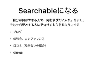 Searchableになる
「自分が何ができる人で、何をやりたい人か」を示し、
それを必要とする人に見つけてもらえるようにする
• ブログ
• 勉強会、カンファレンス
• 口コミ（知り合いの紹介）
• GitHub
 