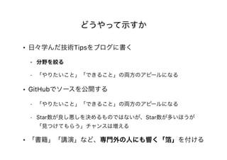 どうやって示すか
• 日々学んだ技術Tipsをブログに書く
- 分野を絞る
- 「やりたいこと」「できること」の両方のアピールになる
• GitHubでソースを公開する
- 「やりたいこと」「できること」の両方のアピールになる
- Star数が良し悪しを決めるものではないが、Star数が多いほうが
「見つけてもらう」チャンスは増える
• 「書籍」「講演」など、専門外の人にも響く「箔」を付ける
 