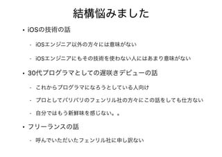結構悩みました
• iOSの技術の話
- iOSエンジニア以外の方々には意味がない
- iOSエンジニアにもその技術を使わない人にはあまり意味がない
• 30代プログラマとしての遅咲きデビューの話
- これからプログラマになろうとしている人向け
- プロとしてバリバリのフェンリル社の方々にこの話をしても仕方ない
- 自分ではもう新鮮味を感じない。。
• フリーランスの話
- 呼んでいただいたフェンリル社に申し訳ない
 