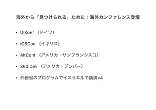 海外から「見つけられる」ために：海外カンファレンス登壇
• UIKonf （ドイツ）
• iOSCon （イギリス）
• AltConf （アメリカ・サンフランシスコ）
• 360iDev （アメリカ・デンバー）
• 外務省のプログラムでイスラエルで講演×4
 