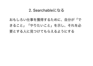 2. Searchableになる
おもしろい仕事を獲得するために、自分が「で
きること」「やりたいこと」を示し、それを必
要とする人に見つけてもらえるようにする
 