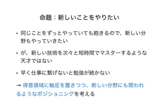 命題：新しいことをやりたい
• 同じことをずっとやっていても飽きるので、新しい分
野もやっていきたい
• が、新しい技術を次々と短時間でマスターするような
天才ではない
• 早く仕事に繋げないと勉強が続かない
→ 得意領域に軸足を置きつつ、新しい分野にも関われ
るようなポジショニングを考える
 