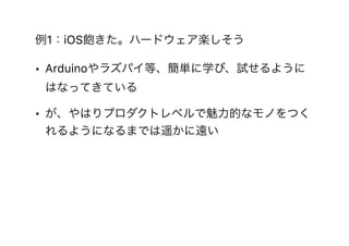 例1：iOS飽きた。ハードウェア楽しそう
• Arduinoやラズパイ等、簡単に学び、試せるように
はなってきている
• が、やはりプロダクトレベルで魅力的なモノをつく
れるようになるまでは遥かに遠い
 