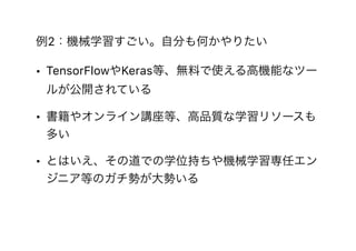 例2：機械学習すごい。自分も何かやりたい
• TensorFlowやKeras等、無料で使える高機能なツー
ルが公開されている
• 書籍やオンライン講座等、高品質な学習リソースも
多い
• とはいえ、その道での学位持ちや機械学習専任エン
ジニア等のガチ勢が大勢いる
 