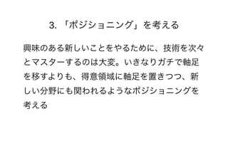 3. 「ポジショニング」を考える
興味のある新しいことをやるために、技術を次々
とマスターするのは大変。いきなりガチで軸足
を移すよりも、得意領域に軸足を置きつつ、新
しい分野にも関われるようなポジショニングを
考える
 