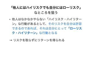 「他人にはハイリスクでも自分にはローリスク」
なところを狙う
• 他人はなかなかやらない「ハイリスク・ハイリター
ン」な行動があるとして、そのリスクを自分は許容
できるのであれば、それは自分にとって「ローリス
ク・ハイリターン」な行動となる
→ リスクを取らずにリターンを得られる
 
