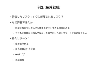 例2: 海外就職
• 許容したリスク：すぐに解雇されるリスク？
• なぜ許容できたか：
- 解雇された翌日からでも仕事をゲットできる自信がある
- もともと就職は目指してなかったのでむしろ早くフリーランスに戻りたい
• 得たリターン：
- 技術面で色々
- 海外就職という経験
- H-1Bビザ
- 英語慣れ
 