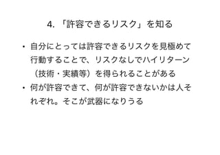 4. 「許容できるリスク」を知る
• 自分にとっては許容できるリスクを見極めて
行動することで、リスクなしでハイリターン
（技術・実績等）を得られることがある
• 何が許容できて、何が許容できないかは人そ
れぞれ。そこが武器になりうる
 