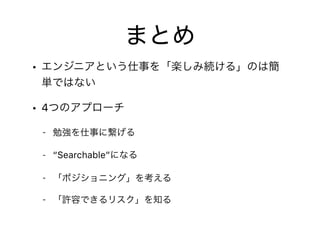 まとめ
• エンジニアという仕事を「楽しみ続ける」のは簡
単ではない
• 4つのアプローチ
- 勉強を仕事に繋げる
- “Searchable”になる
- 「ポジショニング」を考える
- 「許容できるリスク」を知る
 