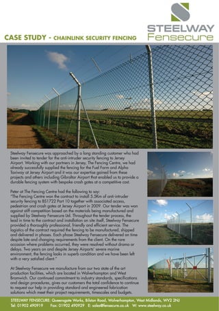 CASE STUDY -               CHAINLINK SECURITY FENCING




 Steelway Fensecure was approached by a long standing customer who had
 been invited to tender for the anti-intruder security fencing to Jersey
 Airport. Working with our partners in Jersey, The Fencing Centre, we had
 already successfully supplied the fencing for the Fuel Farm and Alpha
 Taxiway at Jersey Airport and it was our expertise gained from these
 projects and others including Gibraltar Airport that enabled us to provide a
 durable fencing system with bespoke crash gates at a competitive cost.

 Peter at The Fencing Centre had the following to say:
 “The Fencing Centre won the contract to install 5.5Km of anti-intruder
 security fencing to BS1722 Part 10 together with associated access,
 pedestrian and crash gates at Jersey Airport in 2009. Our tender was won
 against stiff competition based on the materials being manufactured and
 supplied by Steelway Fensecure Ltd. Throughout the tender process, the
 lead in time to the contract and installation on site itself, Steelway Fensecure
 provided a thoroughly professional, friendly and efficient service. The
 logistics of the contract required the fencing to be manufactured, shipped
 and delivered in phases. Each phase Steelway Fensecure delivered on time
 despite late and changing requirements from the client. On the rare
 occasion where problems occurred, they were resolved without drama or
 delays. Two years on and despite Jersey Airports’ severe marine
 environment, the fencing looks in superb condition and we have been left
 with a very satisfied client.”

 At Steelway Fensecure we manufacture from our two state of the art
 production facilities, which are located in Wolverhampton and West
 Bromwich. Our continued commitment to industry standards, specifications
 and design procedures, gives our customers the total confidence to continue
 to request our help in providing standard and engineered fabrication
 solutions which meet their project requirements, timescales and budgets.
 STEELWAY FENSECURE: Queensgate Works, Bilston Road, Wolverhampton, West Midlands, WV2 2NJ
 Tel: 01902 490919  Fax: 01902 490929 E: sales@fensecure.co.uk W: www.steelway.co.uk
 