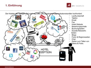 www.sti-innsbruck.at
HOTEL
REZEPTION
- Laufkundschaft
- Telefon
- Email
- Fax
- Hotel Website
- Bewertungsportale
- Buchungsseiten
- Soziale-Netzwerk-
Seiten
- Blogs
- Foren & Regionsseiten
- Chat
- Seiten zum Teilen von
Videos & Fotos
Der Hotelier der heutigen Zeit wird mit vielen verschiedenen Kommunikationskanälen konfrontiert:
1. Einführung
 
