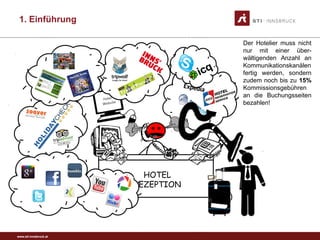 www.sti-innsbruck.at
HOTEL
REZEPTION
Der Hotelier muss nicht
nur mit einer über-
wältigenden Anzahl an
Kommunikationskanälen
fertig werden, sondern
zudem noch bis zu 15%
Kommissionsgebühren
an die Buchungsseiten
bezahlen!
1. Einführung
 