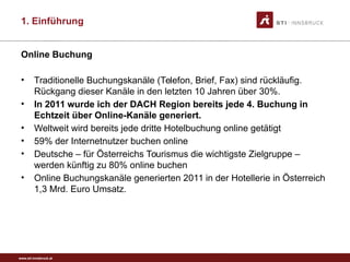 www.sti-innsbruck.at
Online Buchung
• Traditionelle Buchungskanäle (Telefon, Brief, Fax) sind rückläufig.
Rückgang dieser Kanäle in den letzten 10 Jahren über 30%.
• In 2011 wurde ich der DACH Region bereits jede 4. Buchung in
Echtzeit über Online-Kanäle generiert.
• Weltweit wird bereits jede dritte Hotelbuchung online getätigt
• 59% der Internetnutzer buchen online
• Deutsche – für Österreichs Tourismus die wichtigste Zielgruppe –
werden künftig zu 80% online buchen
• Online Buchungskanäle generierten 2011 in der Hotellerie in Österreich
1,3 Mrd. Euro Umsatz.
1. Einführung
 