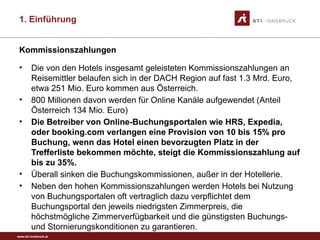 www.sti-innsbruck.at
Kommissionszahlungen
• Die von den Hotels insgesamt geleisteten Kommissionszahlungen an
Reisemittler belaufen sich in der DACH Region auf fast 1.3 Mrd. Euro,
etwa 251 Mio. Euro kommen aus Österreich.
• 800 Millionen davon werden für Online Kanäle aufgewendet (Anteil
Österreich 134 Mio. Euro)
• Die Betreiber von Online-Buchungsportalen wie HRS, Expedia,
oder booking.com verlangen eine Provision von 10 bis 15% pro
Buchung, wenn das Hotel einen bevorzugten Platz in der
Trefferliste bekommen möchte, steigt die Kommissionszahlung auf
bis zu 35%.
• Überall sinken die Buchungskommissionen, außer in der Hotellerie.
• Neben den hohen Kommissionszahlungen werden Hotels bei Nutzung
von Buchungsportalen oft vertraglich dazu verpflichtet dem
Buchungsportal den jeweils niedrigsten Zimmerpreis, die
höchstmögliche Zimmerverfügbarkeit und die günstigsten Buchungs-
und Stornierungskonditionen zu garantieren.
1. Einführung
 