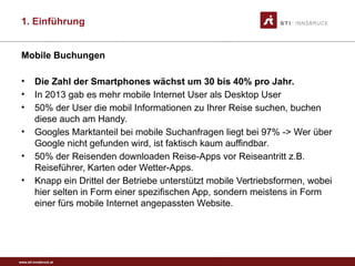 www.sti-innsbruck.at
Mobile Buchungen
• Die Zahl der Smartphones wächst um 30 bis 40% pro Jahr.
• In 2013 gab es mehr mobile Internet User als Desktop User
• 50% der User die mobil Informationen zu Ihrer Reise suchen, buchen
diese auch am Handy.
• Googles Marktanteil bei mobile Suchanfragen liegt bei 97% -> Wer über
Google nicht gefunden wird, ist faktisch kaum auffindbar.
• 50% der Reisenden downloaden Reise-Apps vor Reiseantritt z.B.
Reiseführer, Karten oder Wetter-Apps.
• Knapp ein Drittel der Betriebe unterstützt mobile Vertriebsformen, wobei
hier selten in Form einer spezifischen App, sondern meistens in Form
einer fürs mobile Internet angepassten Website.
1. Einführung
 