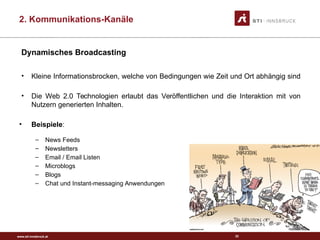 www.sti-innsbruck.at
Dynamisches Broadcasting
• Kleine Informationsbrocken, welche von Bedingungen wie Zeit und Ort abhängig sind
• Die Web 2.0 Technologien erlaubt das Veröffentlichen und die Interaktion mit von
Nutzern generierten Inhalten.
• Beispiele:
– News Feeds
– Newsletters
– Email / Email Listen
– Microblogs
– Blogs
– Chat und Instant-messaging Anwendungen
32
Image taken from: http://www.rgbstock.com
2. Kommunikations-Kanäle
 