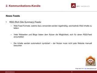 www.sti-innsbruck.at
News Feeds
• RSS (Rich Site Summary) Feeds:
– Web-Feed Formate, welche dazu verwendet werden regelmäßig, wechselnde Web Inhalte zu
liefern
– Viele Webseiten und Blogs bieten dem Nutzer die Möglichkeit, sich für deren RSS-Feed
anzumelden
– Die Inhalte werden automatisch syndiziert – der Nutzer muss nicht jede Website manuell
besuchen
33
Image taken from: http://www.softicons.com
2. Kommunikations-Kanäle
 