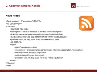 www.sti-innsbruck.at
News Feeds
<?xml version="1.0" encoding="UTF-8" ?>
<rss version="2.0">
<channel>
<title>RSS Title</title>
<description>This is an example of an RSS feed</description>
<link>http://www.someexamplerssdomain.com/main.html</link>
<lastBuildDate>Mon, 06 Sep 2010 00:01:00 +0000 </lastBuildDate>
<pubDate>Mon, 06 Sep 2009 16:45:00 +0000 </pubDate>
<ttl>1800</ttl>
<item>
<title>Example entry</title>
<description>Here is some text containing an interesting description.</description>
<link>http://www.wikipedia.org/</link>
<guid>unique string per item</guid>
<pubDate>Mon, 06 Sep 2009 16:45:00 +0000 </pubDate>
</item>
</channel>
</rss>
34
2. Kommunikations-Kanäle
 