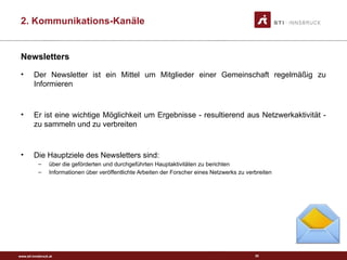 www.sti-innsbruck.at
Newsletters
• Der Newsletter ist ein Mittel um Mitglieder einer Gemeinschaft regelmäßig zu
Informieren
• Er ist eine wichtige Möglichkeit um Ergebnisse - resultierend aus Netzwerkaktivität -
zu sammeln und zu verbreiten
• Die Hauptziele des Newsletters sind:
– über die geförderten und durchgeführten Hauptaktivitäten zu berichten
– Informationen über veröffentlichte Arbeiten der Forscher eines Netzwerks zu verbreiten
35
2. Kommunikations-Kanäle
 