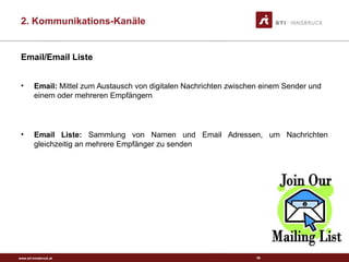 www.sti-innsbruck.at
Email/Email Liste
• Email: Mittel zum Austausch von digitalen Nachrichten zwischen einem Sender und
einem oder mehreren Empfängern
• Email Liste: Sammlung von Namen und Email Adressen, um Nachrichten
gleichzeitig an mehrere Empfänger zu senden
36
2. Kommunikations-Kanäle
 