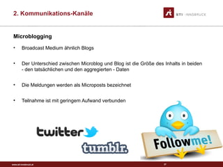 www.sti-innsbruck.at
Microblogging
• Broadcast Medium ähnlich Blogs
• Der Unterschied zwischen Microblog und Blog ist die Größe des Inhalts in beiden
- den tatsächlichen und den aggregierten - Daten
• Die Meldungen werden als Microposts bezeichnet
• Teilnahme ist mit geringem Aufwand verbunden
37
2. Kommunikations-Kanäle
 