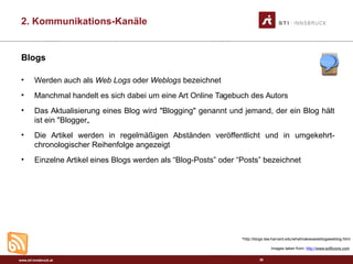www.sti-innsbruck.at
Blogs
• Werden auch als Web Logs oder Weblogs bezeichnet
• Manchmal handelt es sich dabei um eine Art Online Tagebuch des Autors
• Das Aktualisierung eines Blog wird "Blogging" genannt und jemand, der ein Blog hält
ist ein "Blogger„
• Die Artikel werden in regelmäßigen Abständen veröffentlicht und in umgekehrt-
chronologischer Reihenfolge angezeigt
• Einzelne Artikel eines Blogs werden als “Blog-Posts” oder “Posts” bezeichnet
38
*http://blogs.law.harvard.edu/whatmakesaweblogaweblog.html
Images taken from: http://www.softicons.com
2. Kommunikations-Kanäle
 