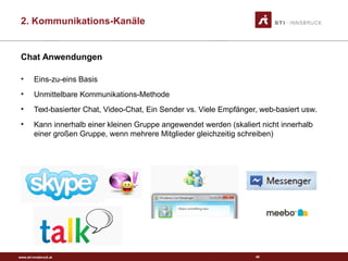 www.sti-innsbruck.at
Chat Anwendungen
• Eins-zu-eins Basis
• Unmittelbare Kommunikations-Methode
• Text-basierter Chat, Video-Chat, Ein Sender vs. Viele Empfänger, web-basiert usw.
• Kann innerhalb einer kleinen Gruppe angewendet werden (skaliert nicht innerhalb
einer großen Gruppe, wenn mehrere Mitglieder gleichzeitig schreiben)
40
2. Kommunikations-Kanäle
 